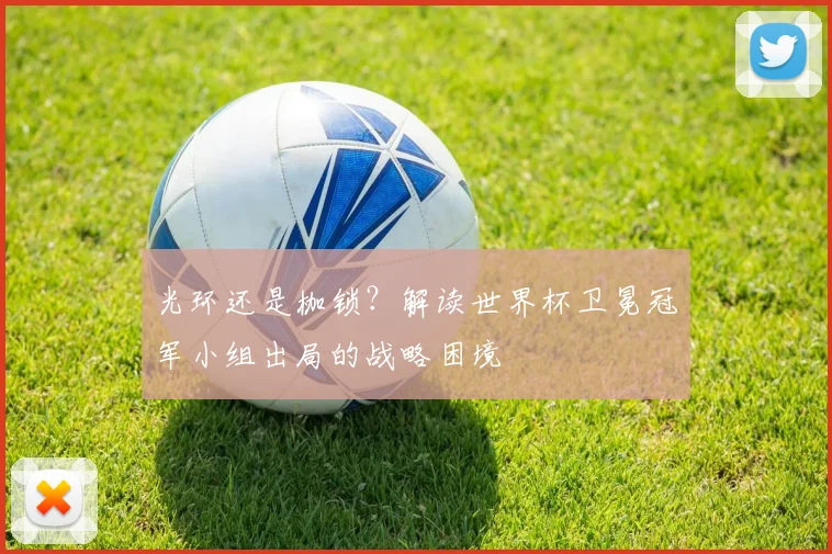 光环还是枷锁?解读世界杯卫冕冠军小组出局的战略困境