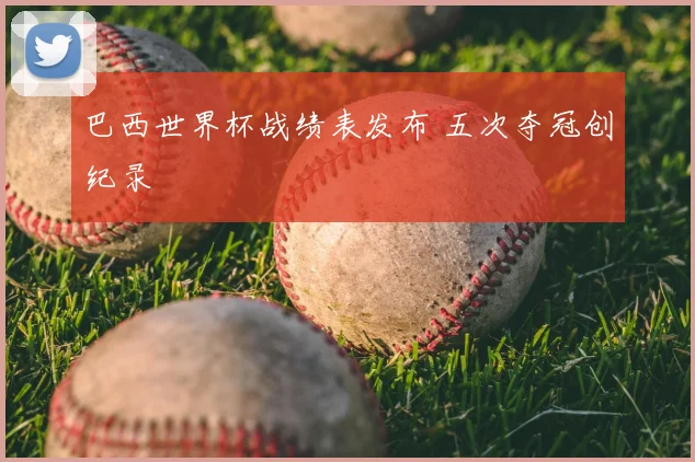 巴西世界杯战绩表发布 五次夺冠创纪录