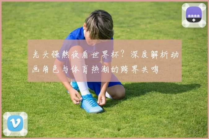 光头强熬夜看世界杯？深度解析动画角色与体育热潮的跨界共鸣