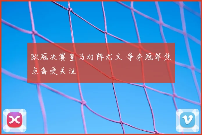 欧冠决赛皇马对阵尤文 争夺冠军焦点备受关注