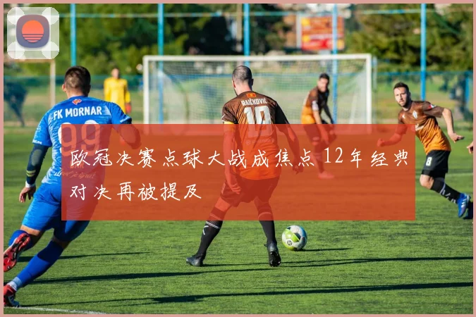 欧冠决赛点球大战成焦点 12年经典对决再被提及