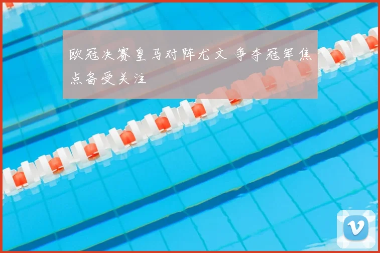 欧冠决赛皇马对阵尤文 争夺冠军焦点备受关注